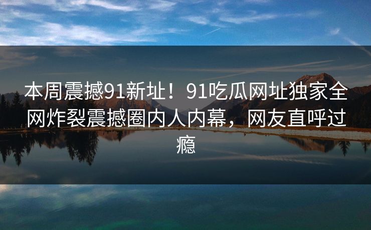 本周震撼91新址！91吃瓜网址独家全网炸裂震撼圈内人内幕，网友直呼过瘾
