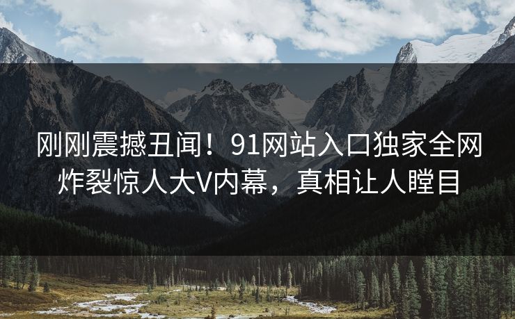 刚刚震撼丑闻！91网站入口独家全网炸裂惊人大V内幕，真相让人瞠目