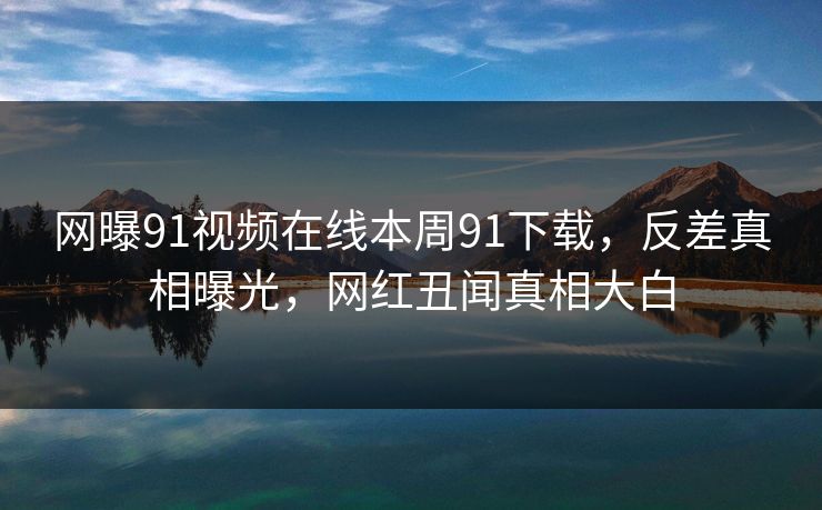 网曝91视频在线本周91下载，反差真相曝光，网红丑闻真相大白