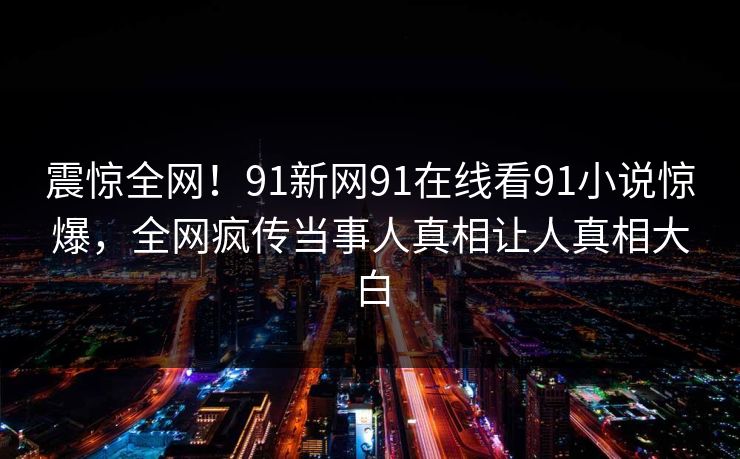震惊全网！91新网91在线看91小说惊爆，全网疯传当事人真相让人真相大白
