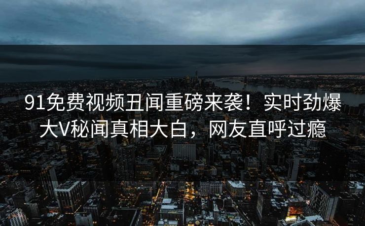 91免费视频丑闻重磅来袭！实时劲爆大V秘闻真相大白，网友直呼过瘾