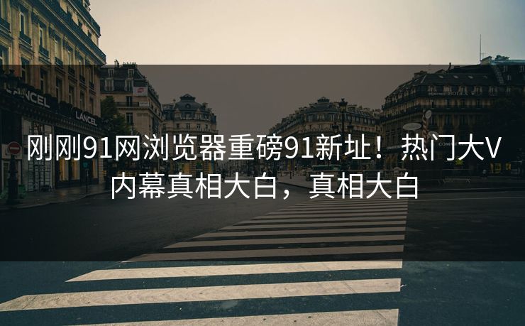 刚刚91网浏览器重磅91新址！热门大V内幕真相大白，真相大白