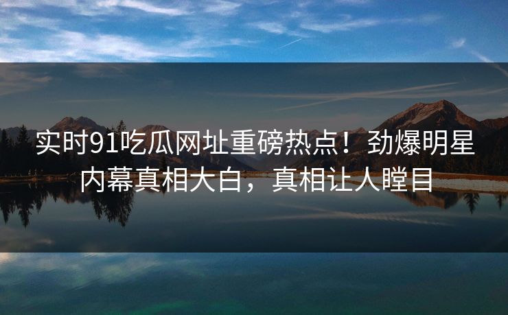 实时91吃瓜网址重磅热点！劲爆明星内幕真相大白，真相让人瞠目