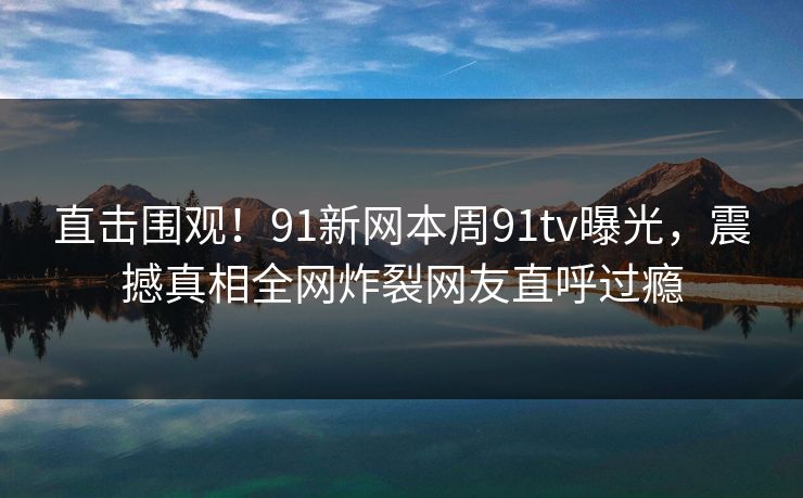 直击围观！91新网本周91tv曝光，震撼真相全网炸裂网友直呼过瘾
