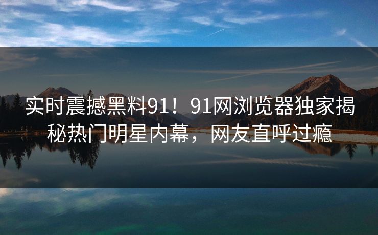 实时震撼黑料91！91网浏览器独家揭秘热门明星内幕，网友直呼过瘾