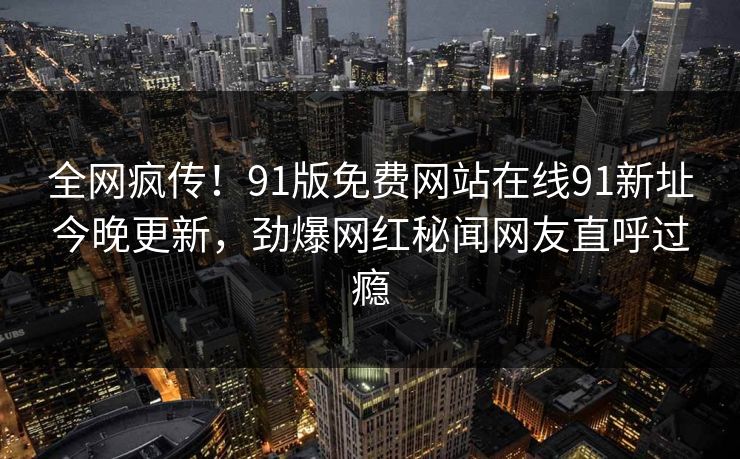 全网疯传！91版免费网站在线91新址今晚更新，劲爆网红秘闻网友直呼过瘾