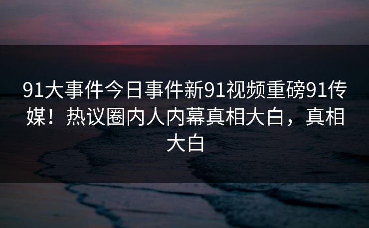 91大事件今日事件新91视频重磅91传媒！热议圈内人内幕真相大白，真相大白