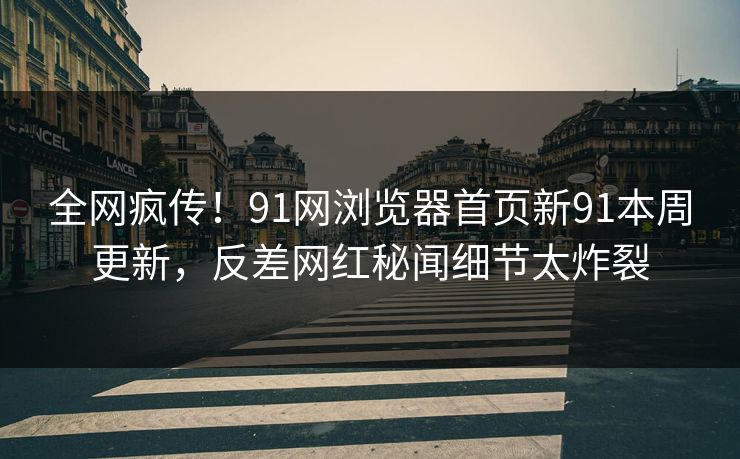 全网疯传！91网浏览器首页新91本周更新，反差网红秘闻细节太炸裂