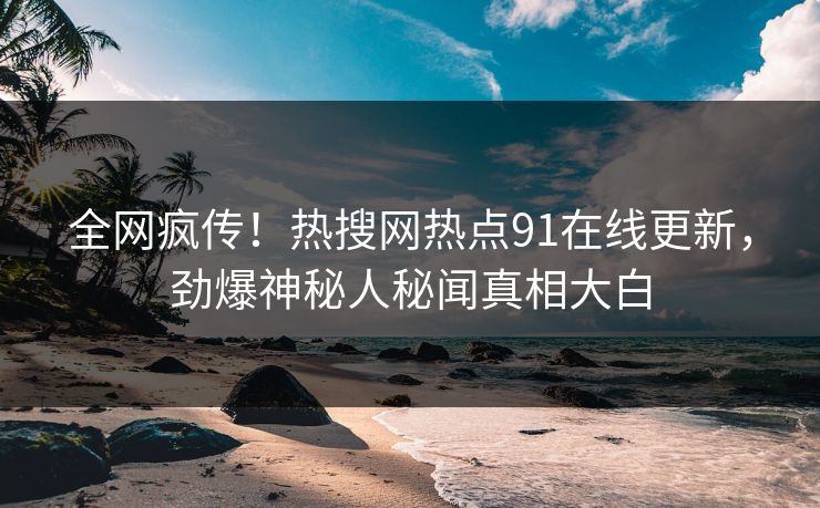 全网疯传！热搜网热点91在线更新，劲爆神秘人秘闻真相大白