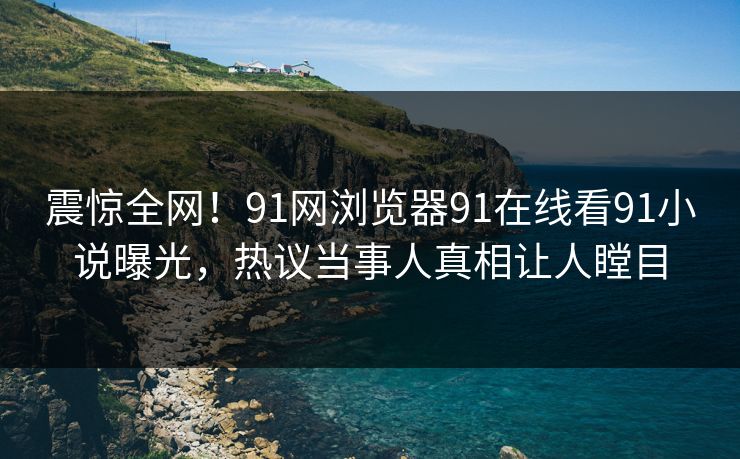 震惊全网！91网浏览器91在线看91小说曝光，热议当事人真相让人瞠目