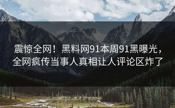 震惊全网！黑料网91本周91黑曝光，全网疯传当事人真相让人评论区炸了
