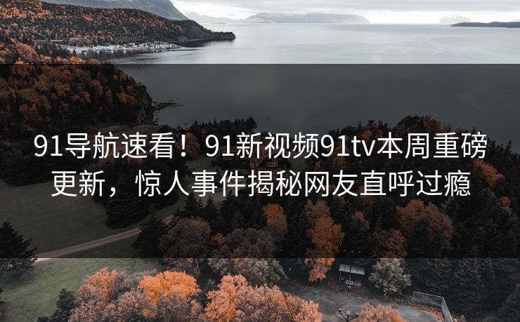91导航速看！91新视频91tv本周重磅更新，惊人事件揭秘网友直呼过瘾