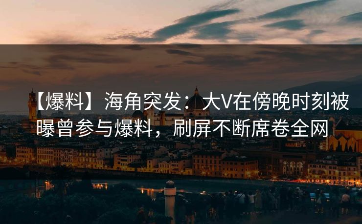 【爆料】海角突发：大V在傍晚时刻被曝曾参与爆料，刷屏不断席卷全网