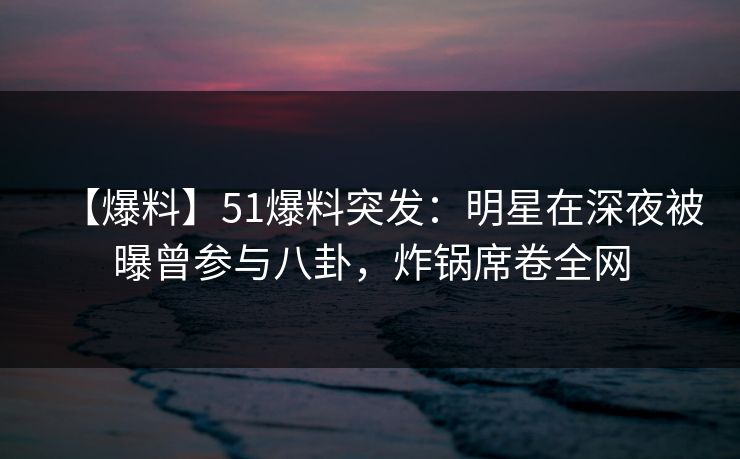 【爆料】51爆料突发：明星在深夜被曝曾参与八卦，炸锅席卷全网