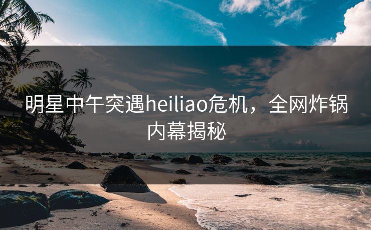 明星中午突遇heiliao危机，全网炸锅内幕揭秘