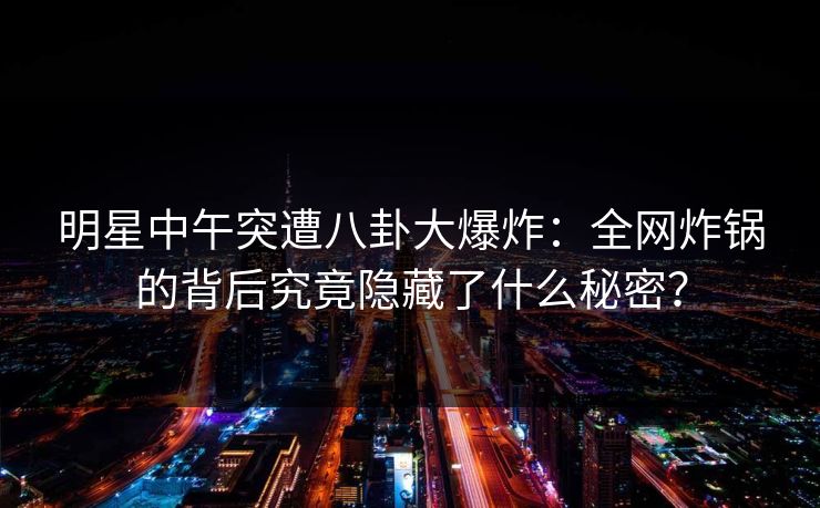 明星中午突遭八卦大爆炸：全网炸锅的背后究竟隐藏了什么秘密？