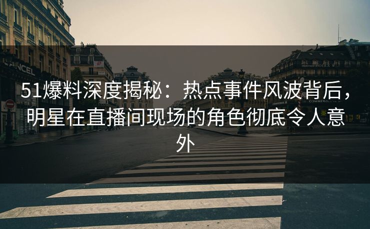 51爆料深度揭秘：热点事件风波背后，明星在直播间现场的角色彻底令人意外