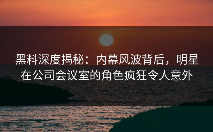 黑料深度揭秘：内幕风波背后，明星在公司会议室的角色疯狂令人意外