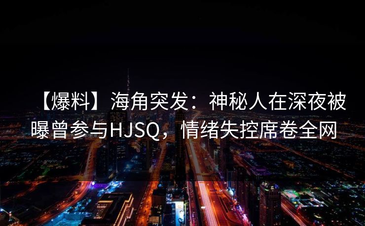 【爆料】海角突发：神秘人在深夜被曝曾参与HJSQ，情绪失控席卷全网