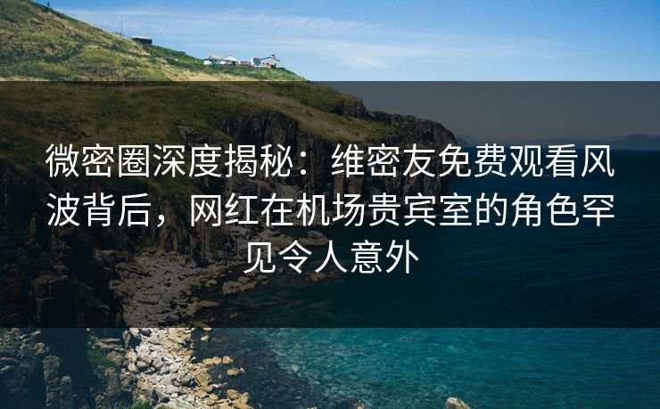 微密圈深度揭秘：维密友免费观看风波背后，网红在机场贵宾室的角色罕见令人意外