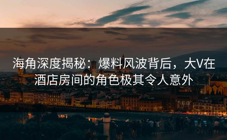 海角深度揭秘：爆料风波背后，大V在酒店房间的角色极其令人意外