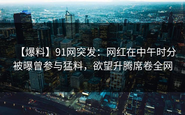 【爆料】91网突发：网红在中午时分被曝曾参与猛料，欲望升腾席卷全网