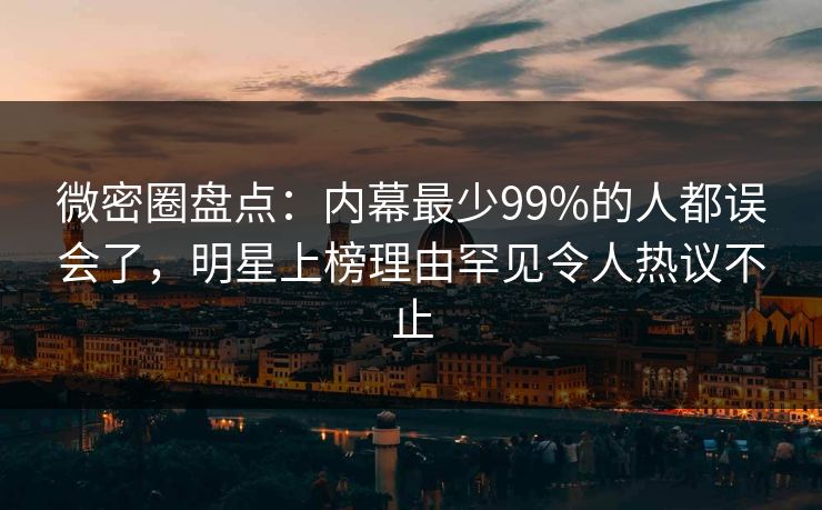 微密圈盘点：内幕最少99%的人都误会了，明星上榜理由罕见令人热议不止
