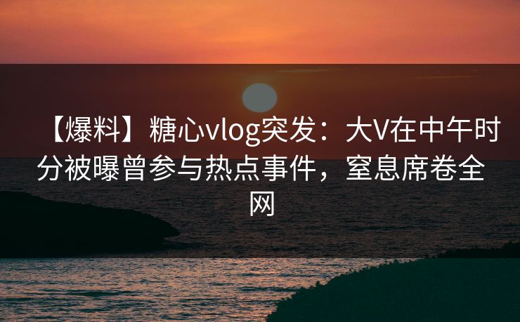 【爆料】糖心vlog突发：大V在中午时分被曝曾参与热点事件，窒息席卷全网