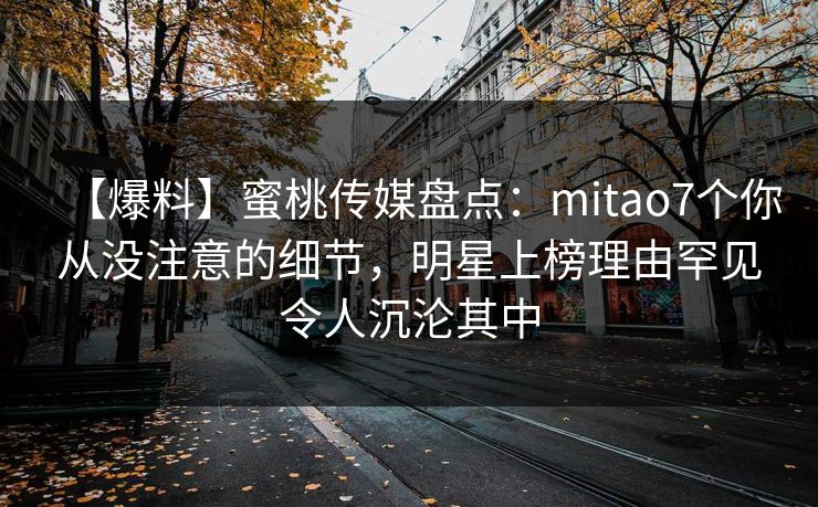 【爆料】蜜桃传媒盘点:mitao7个你从没注意的细节,明星上榜理由罕见令人沉沦其中 【爆料】蜜桃传媒盘点:mitao7个你从没注意的细节,明星上榜理由罕见令人沉沦其中