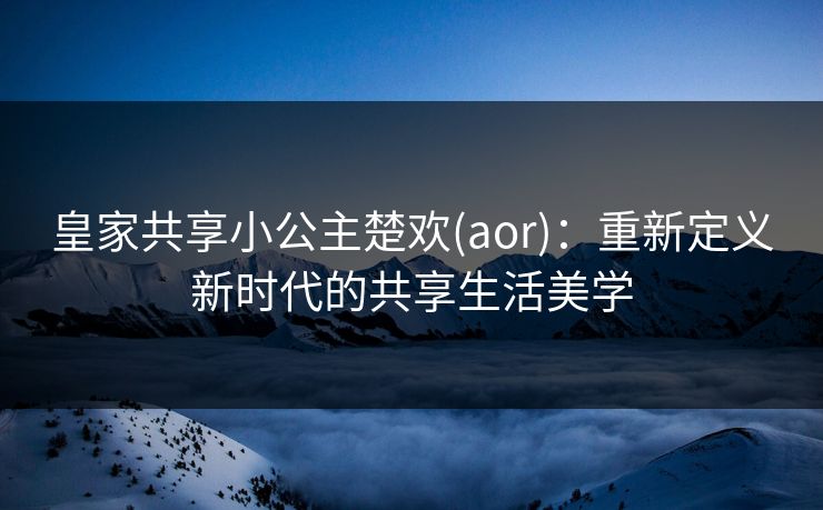 皇家共享小公主楚欢(aor)：重新定义新时代的共享生活美学