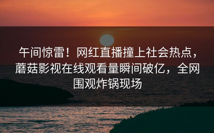 午间惊雷！网红直播撞上社会热点，蘑菇影视在线观看量瞬间破亿，全网围观炸锅现场