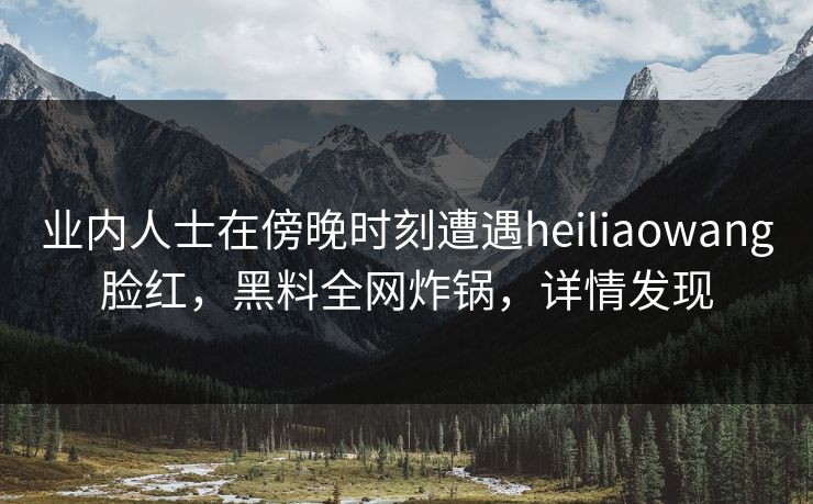 业内人士在傍晚时刻遭遇heiliaowang脸红，黑料全网炸锅，详情发现