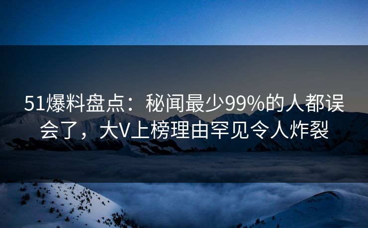 51爆料盘点：秘闻最少99%的人都误会了，大V上榜理由罕见令人炸裂