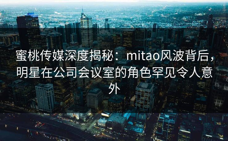 蜜桃传媒深度揭秘：mitao风波背后，明星在公司会议室的角色罕见令人意外