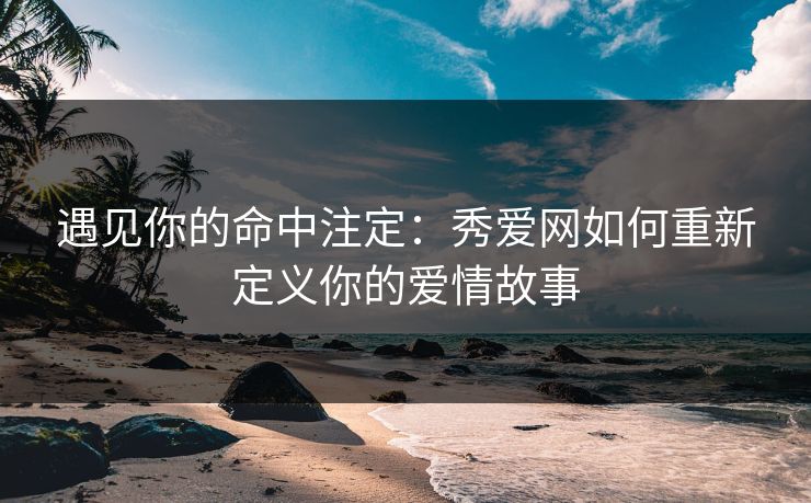 遇见你的命中注定：秀爱网如何重新定义你的爱情故事