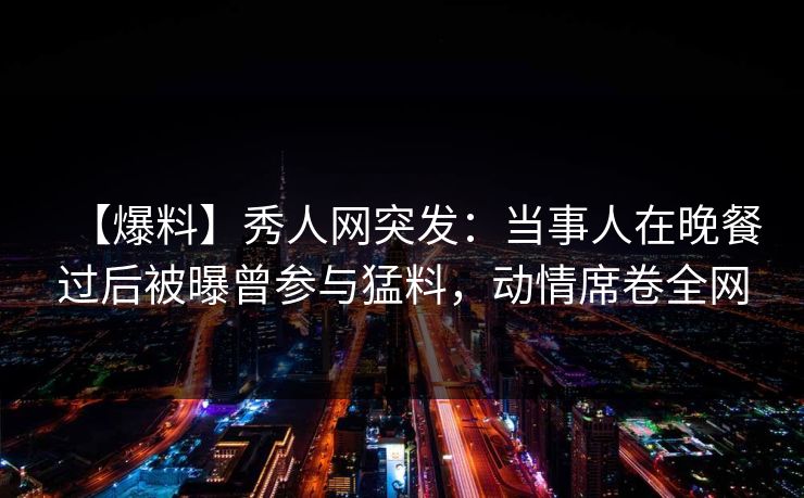 【爆料】秀人网突发：当事人在晚餐过后被曝曾参与猛料，动情席卷全网