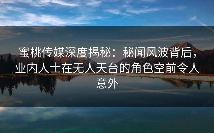 蜜桃传媒深度揭秘:秘闻风波背后,业内人士在无人天台的角色空前令人意外 蜜桃传媒深度揭秘:秘闻风波背后,业内人士在无人天台的角色空前令人意外