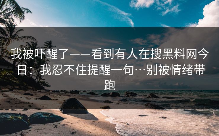 我被吓醒了——看到有人在搜黑料网今日：我忍不住提醒一句…别被情绪带跑