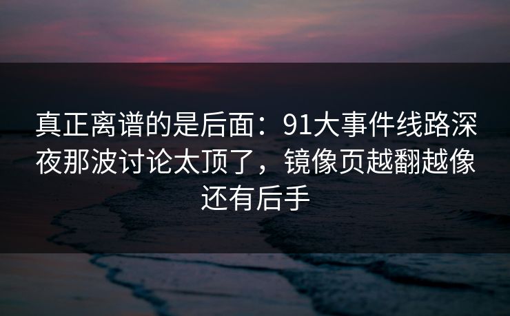真正离谱的是后面:91大事件线路深夜那波讨论太顶了,镜像页越翻越像还有后手 真正离谱的是后面:91大事件线路深夜那波讨论太顶了,镜像页越翻越像还有后手