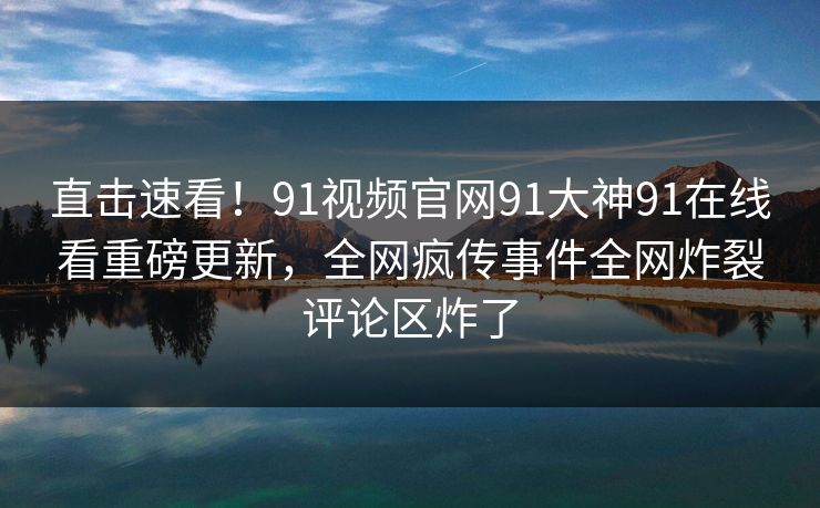 直击速看！91视频官网91大神91在线看重磅更新，全网疯传事件全网炸裂评论区炸了