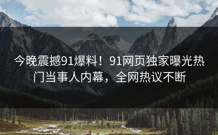 今晚震撼91爆料！91网页独家曝光热门当事人内幕，全网热议不断