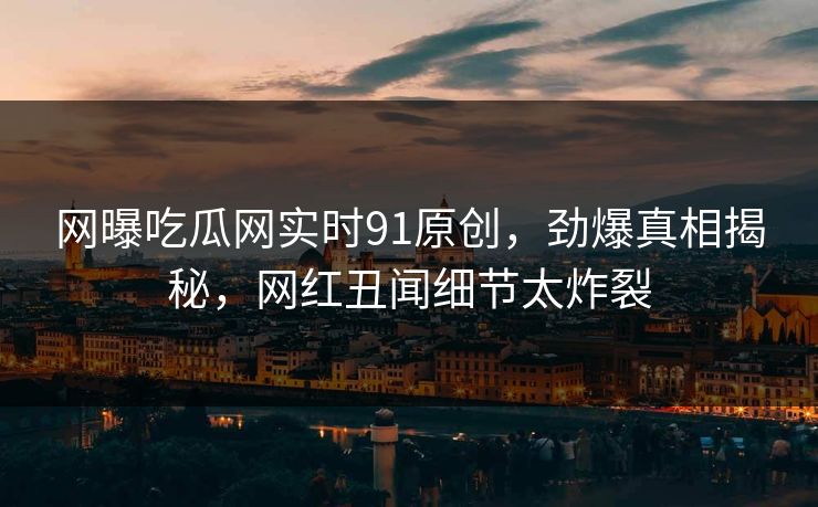 网曝吃瓜网实时91原创，劲爆真相揭秘，网红丑闻细节太炸裂