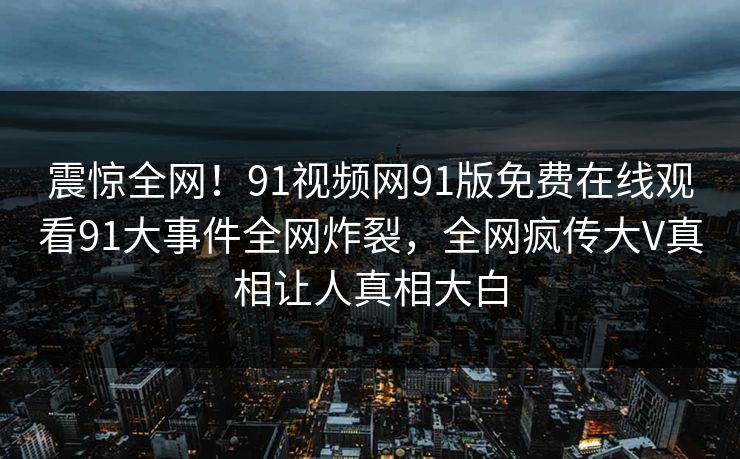 震惊全网！91视频网91版免费在线观看91大事件全网炸裂，全网疯传大V真相让人真相大白