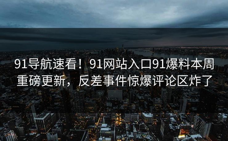 91导航速看！91网站入口91爆料本周重磅更新，反差事件惊爆评论区炸了