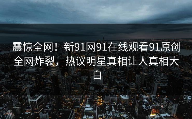 震惊全网！新91网91在线观看91原创全网炸裂，热议明星真相让人真相大白