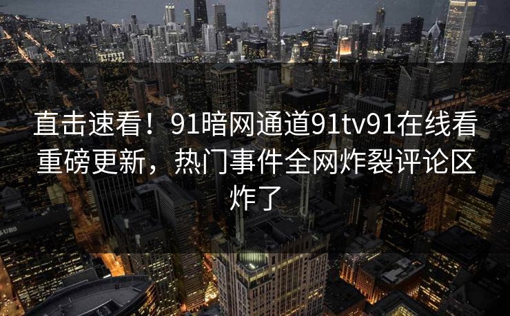 直击速看！91暗网通道91tv91在线看重磅更新，热门事件全网炸裂评论区炸了