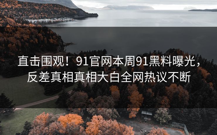 直击围观！91官网本周91黑料曝光，反差真相真相大白全网热议不断