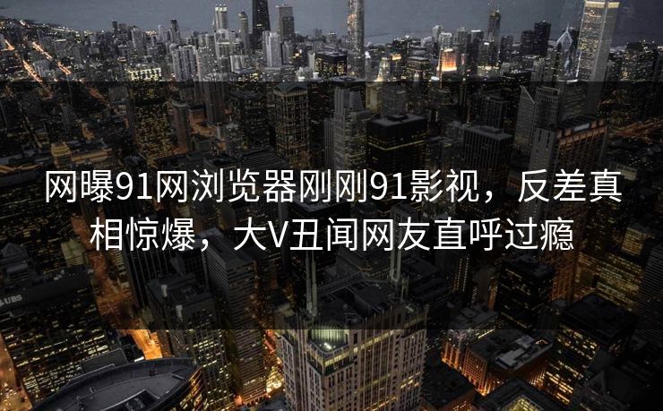 网曝91网浏览器刚刚91影视，反差真相惊爆，大V丑闻网友直呼过瘾