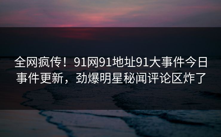 全网疯传！91网91地址91大事件今日事件更新，劲爆明星秘闻评论区炸了