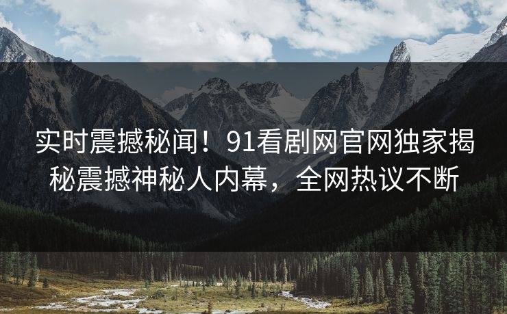 实时震撼秘闻！91看剧网官网独家揭秘震撼神秘人内幕，全网热议不断